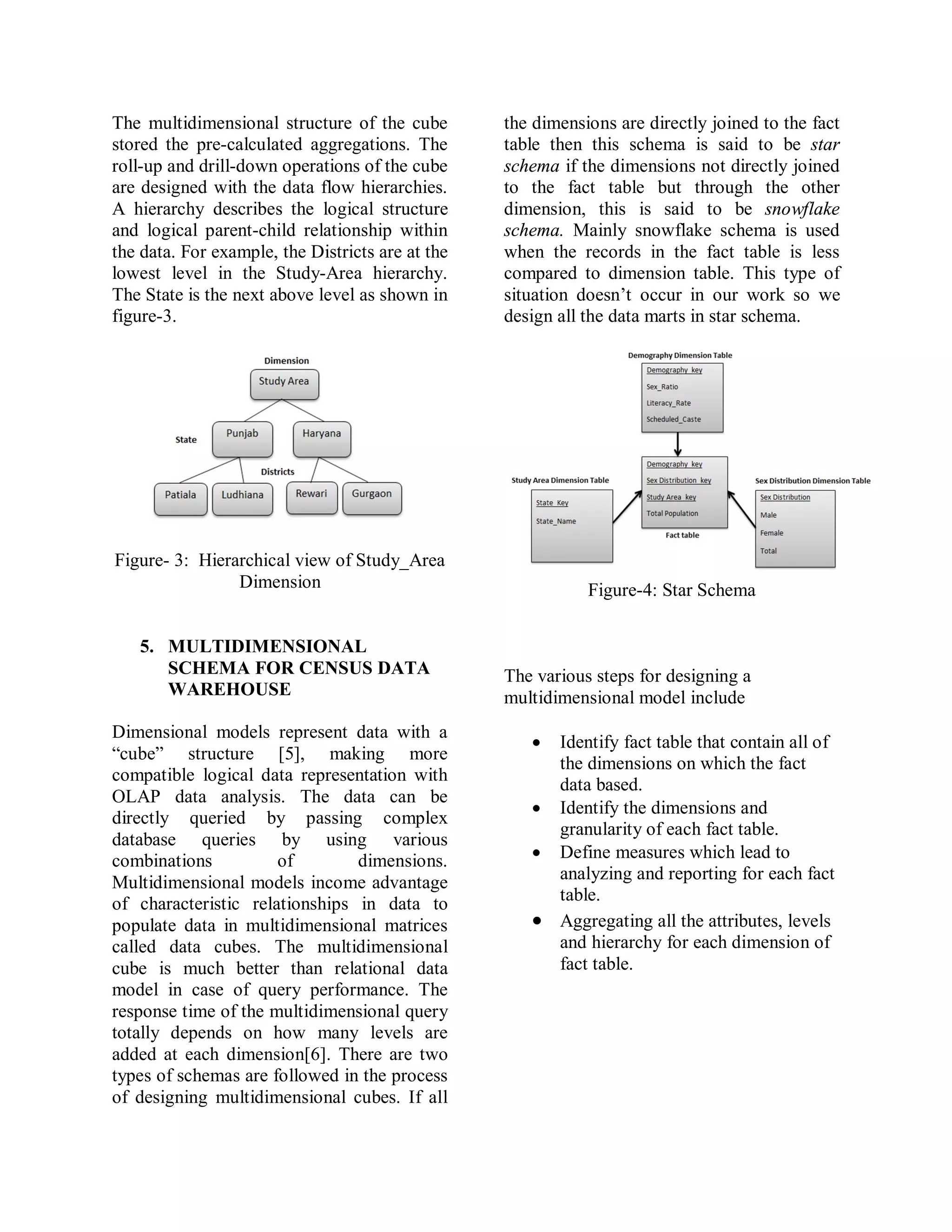 The multidimensional structure of the cube
stored the pre-calculated aggregations. The
roll-up and drill-down operations of the cube
are designed with the data flow hierarchies.
A hierarchy describes the logical structure
and logical parent-child relationship within
the data. For example, the Districts are at the
lowest level in the Study-Area hierarchy.
The State is the next above level as shown in
figure-3.
Figure- 3: Hierarchical view of Study_Area
Dimension
5. MULTIDIMENSIONAL
SCHEMA FOR CENSUS DATA
WAREHOUSE
Dimensional models represent data with a
“cube” structure [5], making more
compatible logical data representation with
OLAP data analysis. The data can be
directly queried by passing complex
database queries by using various
combinations of dimensions.
Multidimensional models income advantage
of characteristic relationships in data to
populate data in multidimensional matrices
called data cubes. The multidimensional
cube is much better than relational data
model in case of query performance. The
response time of the multidimensional query
totally depends on how many levels are
added at each dimension[6]. There are two
types of schemas are followed in the process
of designing multidimensional cubes. If all
the dimensions are directly joined to the fact
table then this schema is said to be star
schema if the dimensions not directly joined
to the fact table but through the other
dimension, this is said to be snowflake
schema. Mainly snowflake schema is used
when the records in the fact table is less
compared to dimension table. This type of
situation doesn’t occur in our work so we
design all the data marts in star schema.
Figure-4: Star Schema
The various steps for designing a
multidimensional model include
 Identify fact table that contain all of
the dimensions on which the fact
data based.
 Identify the dimensions and
granularity of each fact table.
 Define measures which lead to
analyzing and reporting for each fact
table.
 Aggregating all the attributes, levels
and hierarchy for each dimension of
fact table.
 