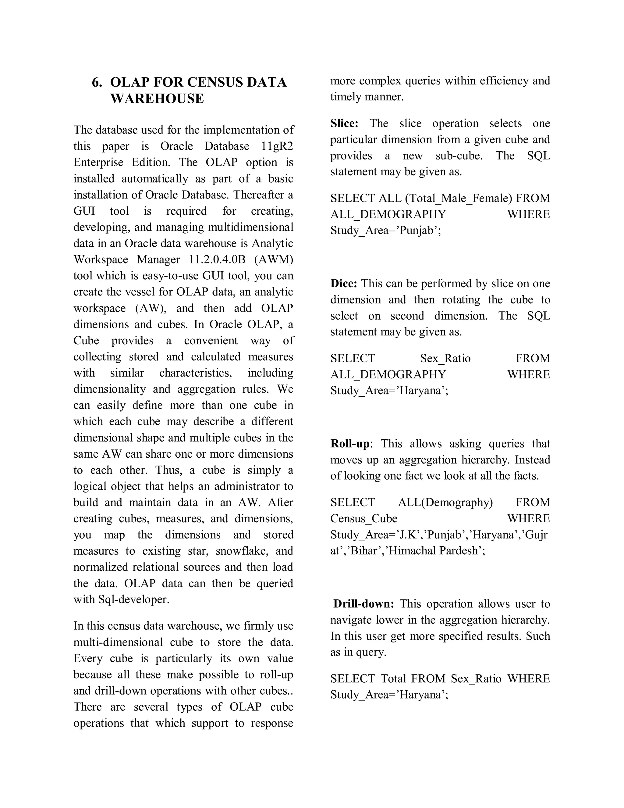 6. OLAP FOR CENSUS DATA
WAREHOUSE
The database used for the implementation of
this paper is Oracle Database 11gR2
Enterprise Edition. The OLAP option is
installed automatically as part of a basic
installation of Oracle Database. Thereafter a
GUI tool is required for creating,
developing, and managing multidimensional
data in an Oracle data warehouse is Analytic
Workspace Manager 11.2.0.4.0B (AWM)
tool which is easy-to-use GUI tool, you can
create the vessel for OLAP data, an analytic
workspace (AW), and then add OLAP
dimensions and cubes. In Oracle OLAP, a
Cube provides a convenient way of
collecting stored and calculated measures
with similar characteristics, including
dimensionality and aggregation rules. We
can easily define more than one cube in
which each cube may describe a different
dimensional shape and multiple cubes in the
same AW can share one or more dimensions
to each other. Thus, a cube is simply a
logical object that helps an administrator to
build and maintain data in an AW. After
creating cubes, measures, and dimensions,
you map the dimensions and stored
measures to existing star, snowflake, and
normalized relational sources and then load
the data. OLAP data can then be queried
with Sql-developer.
In this census data warehouse, we firmly use
multi-dimensional cube to store the data.
Every cube is particularly its own value
because all these make possible to roll-up
and drill-down operations with other cubes..
There are several types of OLAP cube
operations that which support to response
more complex queries within efficiency and
timely manner.
Slice: The slice operation selects one
particular dimension from a given cube and
provides a new sub-cube. The SQL
statement may be given as.
SELECT ALL (Total_Male_Female) FROM
ALL_DEMOGRAPHY WHERE
Study_Area=’Punjab’;
Dice: This can be performed by slice on one
dimension and then rotating the cube to
select on second dimension. The SQL
statement may be given as.
SELECT Sex_Ratio FROM
ALL_DEMOGRAPHY WHERE
Study_Area=’Haryana’;
Roll-up: This allows asking queries that
moves up an aggregation hierarchy. Instead
of looking one fact we look at all the facts.
SELECT ALL(Demography) FROM
Census_Cube WHERE
Study_Area=’J.K’,’Punjab’,’Haryana’,’Gujr
at’,’Bihar’,’Himachal Pardesh’;
Drill-down: This operation allows user to
navigate lower in the aggregation hierarchy.
In this user get more specified results. Such
as in query.
SELECT Total FROM Sex_Ratio WHERE
Study_Area=’Haryana’;
 
