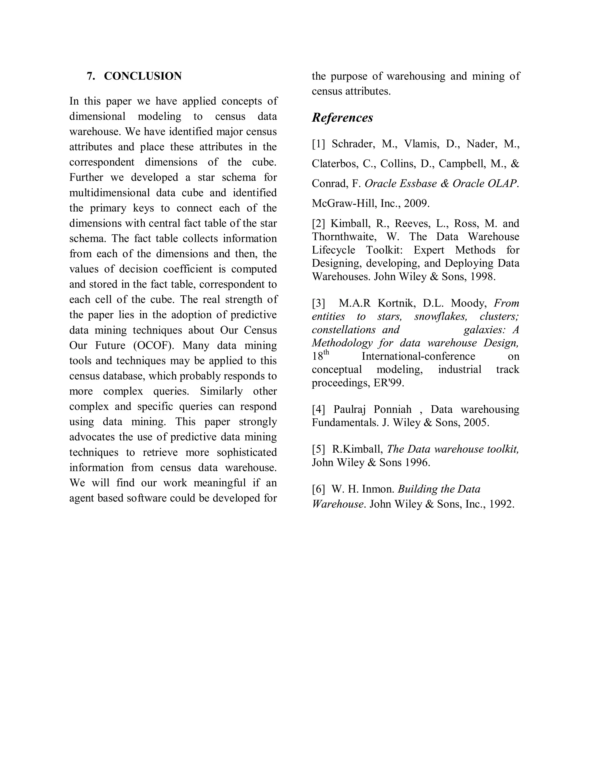 7. CONCLUSION
In this paper we have applied concepts of
dimensional modeling to census data
warehouse. We have identified major census
attributes and place these attributes in the
correspondent dimensions of the cube.
Further we developed a star schema for
multidimensional data cube and identified
the primary keys to connect each of the
dimensions with central fact table of the star
schema. The fact table collects information
from each of the dimensions and then, the
values of decision coefficient is computed
and stored in the fact table, correspondent to
each cell of the cube. The real strength of
the paper lies in the adoption of predictive
data mining techniques about Our Census
Our Future (OCOF). Many data mining
tools and techniques may be applied to this
census database, which probably responds to
more complex queries. Similarly other
complex and specific queries can respond
using data mining. This paper strongly
advocates the use of predictive data mining
techniques to retrieve more sophisticated
information from census data warehouse.
We will find our work meaningful if an
agent based software could be developed for
the purpose of warehousing and mining of
census attributes.
References
[1] Schrader, M., Vlamis, D., Nader, M.,
Claterbos, C., Collins, D., Campbell, M., &
Conrad, F. Oracle Essbase & Oracle OLAP.
McGraw-Hill, Inc., 2009.
[2] Kimball, R., Reeves, L., Ross, M. and
Thornthwaite, W. The Data Warehouse
Lifecycle Toolkit: Expert Methods for
Designing, developing, and Deploying Data
Warehouses. John Wiley & Sons, 1998.
[3] M.A.R Kortnik, D.L. Moody, From
entities to stars, snowflakes, clusters;
constellations and galaxies: A
Methodology for data warehouse Design,
18th
International-conference on
conceptual modeling, industrial track
proceedings, ER'99.
[4] Paulraj Ponniah , Data warehousing
Fundamentals. J. Wiley & Sons, 2005.
[5] R.Kimball, The Data warehouse toolkit,
John Wiley & Sons 1996.
[6] W. H. Inmon. Building the Data
Warehouse. John Wiley & Sons, Inc., 1992.
 