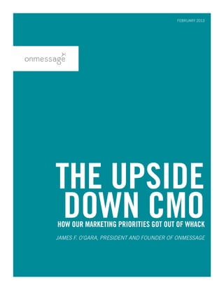 THE UPSIDE
DOWN CMOHOW OUR MARKETING PRIORITIES GOT OUT OF WHACK
JAMES F. O’GARA, PRESIDENT AND FOUNDER OF ONMESSAGE
FEBRUARY 2013
 