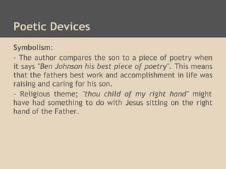 Poetic Devices
Symbolism:
- The author compares the son to a piece of poetry when
it says "Ben Johnson his best piece of poetry". This means
that the fathers best work and accomplishment in life was
raising and caring for his son.
- Religious theme; "thou child of my right hand" might
have had something to do with Jesus sitting on the right
hand of the Father.
 