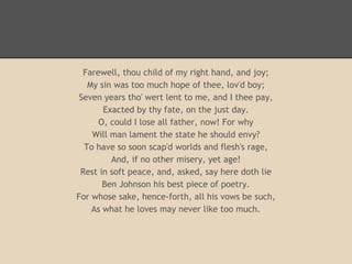 Farewell, thou child of my right hand, and joy;
       My sin was too much hope of thee, lov'd boy;
     Seven years tho' wert lent to me, and I thee pay,
           Exacted by thy fate, on the just day.
          O, could I lose all father, now! For why
        Will man lament the state he should envy?
      To have so soon scap'd worlds and flesh's rage,
             And, if no other misery, yet age!
     Rest in soft peace, and, asked, say here doth lie
           Ben Johnson his best piece of poetry.
    For whose sake, hence-forth, all his vows be such,
        As what he loves may never like too much.

 