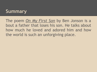 Summary
The poem On My First Son by Ben Jonson is a
bout a father that loses his son. He talks about
how much he loved and adored him and how
the world is such an unforgiving place.
 