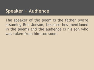Speaker + Audience
The speaker of the poem is the father (we're
assuming Ben Jonson, because hes mentioned
in the poem) and the audience is his son who
was taken from him too soon.
 