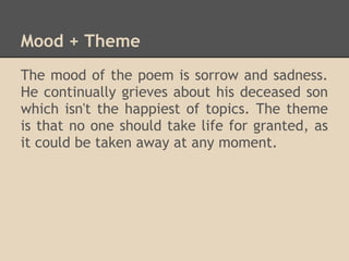 Mood + Theme
The mood of the poem is sorrow and sadness.
He continually grieves about his deceased son
which isn't the happiest of topics. The theme
is that no one should take life for granted, as
it could be taken away at any moment.
 
