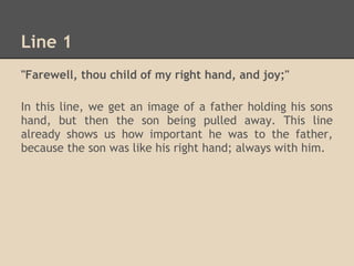 Line 1
"Farewell, thou child of my right hand, and joy;"

In this line, we get an image of a father holding his sons
hand, but then the son being pulled away. This line
already shows us how important he was to the father,
because the son was like his right hand; always with him.
 