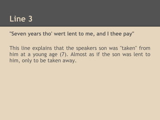 Line 3
"Seven years tho' wert lent to me, and I thee pay"

This line explains that the speakers son was "taken" from
him at a young age (7). Almost as if the son was lent to
him, only to be taken away.
 