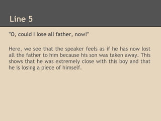 Line 5
"O, could I lose all father, now!"

Here, we see that the speaker feels as if he has now lost
all the father to him because his son was taken away. This
shows that he was extremely close with this boy and that
he is losing a piece of himself.
 