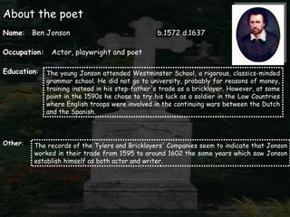 About the poet
Name: Ben Jonson                                  b.1572 d.1637

Occupation:    Actor, playwright and poet

Education:    The young Jonson attended Westminster School, a rigorous, classics-minded
              grammar school. He did not go to university, probably for reasons of money,
              training instead in his step-father's trade as a bricklayer. However, at some
              point in the 1590s he chose to try his luck as a soldier in the Low Countries
              where English troops were involved in the continuing wars between the Dutch
              and the Spanish.



Other:   The records of the Tylers and Bricklayers' Companies seem to indicate that Jonson
         worked in their trade from 1595 to around 1602 the same years which saw Jonson
         establish himself as both actor and writer.
 