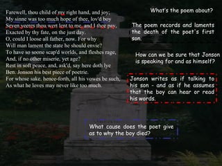 Farewell, thou child of my right hand, and joy;              What’s the poem about?
My sinne was too much hope of thee, lov'd boy
Seven yeeres thou wert lent to me, and I thee pay,    The poem records and laments
Exacted by thy fate, on the just day.                 the death of the poet's first
O, could I loose all father, now. For why             son.
Will man lament the state he should envie?
To have so soone scap'd worlds, and fleshes rage,      How can we be sure that Jonson
And, if no other miserie, yet age?                     is speaking for and as himself?
Rest in soft peace, and, ask'd, say here doth lye
Ben. Jonson his best piece of poetrie.
For whose sake, hence-forth, all his vowes be such,   Jonson writes as if talking to
As what he loves may never like too much.             his son - and as if he assumes
                                                      that the boy can hear or read
                                                      his words.




                                     What cause does the poet give
                                     as to why the boy died?
 
