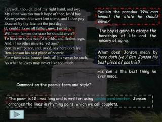Farewell, thou child of my right hand, and joy;
                                                      Explain the paradox ‘Will man
My sinne was too much hope of thee, lov'd boy
                                                      lament the state he should
Seven yeeres thou wert lent to me, and I thee pay,
                                                      envie?’
Exacted by thy fate, on the just day.
O, could I loose all father, now. For why
                                                      The boy is going to escape the
Will man lament the state he should envie?
                                                      hardships of life and the
To have so soone scap'd worlds, and fleshes rage,
                                                      misery of aging.
And, if no other miserie, yet age?
Rest in soft peace, and, ask'd, say here doth lye
Ben. Jonson his best piece of poetrie.                What does Jonson mean by
For whose sake, hence-forth, all his vowes be such,   ‘here doth lye / Ben. Jonson his
As what he loves may never like too much.             best piece of poetrie’?

                                                      His son is the best thing he
                                                      ever made.

       Comment on the poem’s form and style?


  The poem is 12 lines long and is written using iambic pentameter. Jonson
  arranges the lines in rhyming pairs, which we call couplets.
 