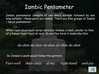 Iambic Pentameter
Iambic pentameter consists of one short syllable followed by one
long syllable – these pairs are Iambs. There are five groups of Iambs
– hence pentameter.


When read aloud such verse naturally follows a beat, similar to that
of a human heart beat at rest. In written form it looks like this:



         da-dum da-dum da-dum da-dum da-dum

So Jonson's work would follow the pattern:

Fare-well      thou-child      of-my      right-hand      and-joy
 