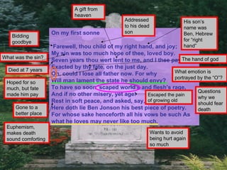 A gift from
                             heaven
                                                 Addressed                    His son’s
                                                 to his dead                  name was
                    On my first sonne            son                          Ben, Hebrew
    Bidding
    goodbye                                                                   for “right
                    Farewell, thou child of my right hand, and joy;           hand”
                    My sin was too much hope of thee, loved boy.
What was the sin?
                    Seven years thou wert lent to me, and I thee pay,The hand of god
                    Exacted by thy fate, on the just day.
  Died at 7 years                                                    What emotion is
                    Oh, could I lose all father now. For why
                                                                     portrayed by the “O”?
 Hoped for so       Will man lament the state he should envy?
 much, but fate     To have so soon 'scaped world's and flesh's rage,
                                                                               Questions
 made him pay       And if no other misery, yet age!     Escaped the pain
                                                                               why we
                    Rest in soft peace, and asked, say, of growing old         should fear
     Gone to a      Here doth lie Ben Jonson his best piece of poetry.         death
     better place   For whose sake henceforth all his vows be such As
                    what he loves may never like too much.
 Euphemism,
 makes death                                                   Wants to avoid
 sound comforting                                              being hurt again
                                                               so much
 