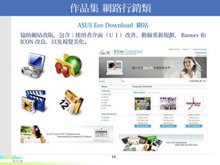 作品集 網路行銷類 ASUS Eee Download  網站 協助網站改版，包含：使用者介面（ＵＩ）改善、動線重新規劃、 Banner 和  ICON 改良，以及視覺美化 。 