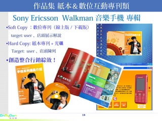 Sony Ericsson  Walkman 音樂手機 專輯   Soft Copy ：數位專刊（線上版 / 下載版） target: user 、店頭展示解說 Hard Copy: 紙本專刊 + 光碟 Target:  user 、店頭陳列 創造整合行銷綜效！ 作品集 紙本＆數位互動專刊類 