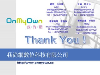 Thank You ! 總監　呂宗熹 Allen [email_address] Mobile:0920-800001 Tel ： (02)27076008 專案企畫　林怡辰 Molly [email_address] Mobile:0919-027722 Tel ： (02)27076008 主編　許金池 Jimmy [email_address] Mobile:0918893300 Tel ： (02)27076008 專案副理　李瓊珠 Vivi [email_address] Mobile:0986-863373 Tel ： (02)27076008 
