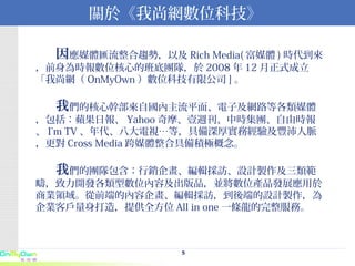 關於《我尚網數位科技》 　　 因 應媒體匯流整合趨勢，以及 Rich Media( 富媒體 ) 時代到來，前身為時報數位核心的班底團隊，於 2008 年 12 月正式成立「我尚網（ OnMyOwn ）數位科技有限公司 ] 。   　　 我 們的核心幹部來自國內主流平面、電子及網路等各類媒體，包括：蘋果日報、 Yahoo 奇摩、壹週刊、中時集團、自由時報、 I’m TV 、年代、八大電視…等，具備深厚實務經驗及豐沛人脈，更對 Cross Media 跨媒體整合具備積極概念。 　　 我 們的團隊包含：行銷企畫、編輯採訪、設計製作及三類範疇，致力開發各類型數位內容及出版品，並將數位產品發展應用於商業領域。從前端的內容企畫、編輯採訪，到後端的設計製作，為企業客戶量身打造，提供全方位 All in one 一條龍的完整服務。 