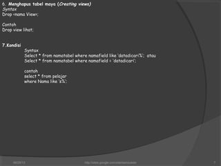 6. Menghapus tabel maya (Creating views)
Syntax
Drop <nama View>;
Contoh
Drop view lihat;
7.Kondisi
Syntax
Select * from namatabel where namafield like ‘datadicari%’; atau
Select * from namatabel where namafield = ‘datadicari’;
contoh
select * from pelajar
where Nama like ‘s%’;
06/29/13 http://sites.google.com/site/samsulsite 7
 