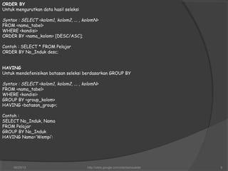 ORDER BY
Untuk mengurutkan data hasil seleksi
Syntax : SELECT <kolom1, kolom2, ... , kolomN>
FROM <nama_tabel>
WHERE <kondisi>
ORDER BY <nama_kolom> [DESC/ASC];
Contoh : SELECT * FROM Pelajar
ORDER BY No_Induk desc;
HAVING
Untuk mendefenisikan batasan seleksi berdasarkan GROUP BY
Syntax : SELECT <kolom1, kolom2, ... , kolomN>
FROM <nama_tabel>
WHERE <kondisi>
GROUP BY <group_kolom>
HAVING <batasan_group>;
Contoh :
SELECT No_Induk, Nama
FROM Pelajar
GROUP BY No_Induk
HAVING Nama=‘Wempi’:
06/29/13 http://sites.google.com/site/samsulsite 9
 