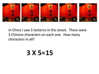 In China I saw 5 lanterns in the street.  There were 3 Chinese characters on each one.  How many characters in all? 3 X 5=15