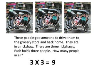 These people got someone to drive them to the grocery store and back home.  They are in a rickshaw.  There are three rickshaws.  Each holds three people.  How many people in all?3 X 3 =9