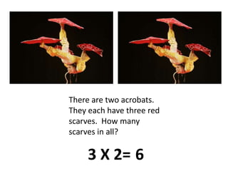There are two acrobats.  They each have three red scarves.  How many scarves in all?3 X 2=6