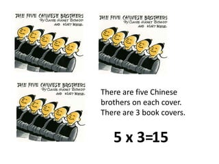 There are five Chinese brothers on each cover.  There are 3 book covers.5 x 3=15