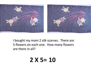 I bought my mom 2 silk scarves.  There are 5 flowers on each one.  How many flowers are there in all?2 X 5=10