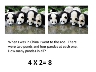 When I was in China I went to the zoo.  There were two ponds and four pandas at each one.  How many pandas in all?4 X 2=8