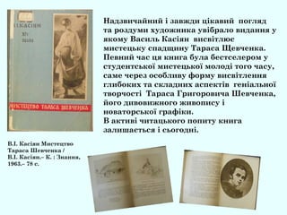 Надзвичайний і завжди цікавий погляд
та роздуми художника увібрало видання у
якому Василь Касіян висвітлює
мистецьку спадщину Тараса Щевченка.
Певний час ця книга була бестселером у
студентської мистецької молоді того часу,
саме через особливу форму висвітлення
глибоких та складних аспектів геніальної
творчості Тараса Григоровича Шевченка,
його дивовижного живопису і
новаторської графіки.
В активі читацького попиту книга
залишається і сьогодні.
В.І. Касіян Мистецтво
Тараса Шевченка /
В.І. Касіян.– К. : Знання,
1963.– 78 с.
 