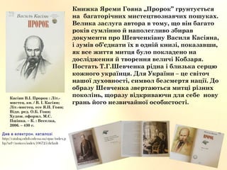 Книжка Яреми Гояна „Пророк” грунтується
на багаторічних мистецтвознавчих пошуках.
Велика заслуга автора в тому, що він багато
років сумлінно й наполегливо збирав
документи про Шевченкіану Василя Касіяна,
і зумів об’єднати їх в одній книзі, показавши,
як все життя митця було покладено на
дослідження й творення величі Кобзаря.
Постать Т.Г.Шевченка рідна і близька серцю
кожного українця. Для України – це світоч
нашої духовності, символ безсмертя нації. До
образу Шевченка звертаються митці різних
поколінь, щоразу відкриваючи для себе нову
грань його незвичайної особистості.
Касіян В.І. Пророк : Літ.-
мистец. кн. / В. І. Касіян;
Літ.-мистец. есе Я.П. Гоян;
Відп. ред. О.Б. Гоян;
Худож. оформл. М.С.
Пшінка. – К. : Веселка,
2006. – 430 с.
.Див в електрон каталозі
http://catalog.odnb.odessa.ua/opac/index.p
hp?url=/notices/index/106725/default
 