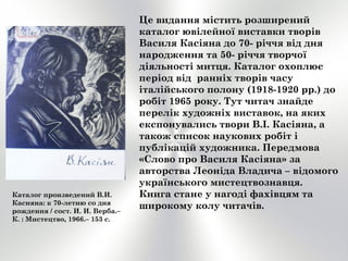 Це видання містить розширений
каталог ювілейної виставки творів
Василя Касіяна до 70- річчя від дня
народження та 50- річчя творчої
діяльності митця. Каталог охоплює
період від ранніх творів часу
італійського полону (1918-1920 рр.) до
робіт 1965 року. Тут читач знайде
перелік художніх виставок, на яких
експонувались твори В.І. Касіяна, а
також список наукових робіт і
публікацій художника. Передмова
«Слово про Василя Касіяна» за
авторства Леоніда Владича – відомого
українського мистецтвознавця.
Книга стане у нагоді фахівцям та
широкому колу читачів.
Каталог произведений В.И.
Касияна: к 70-летию со дня
рождения / сост. И. И. Верба.–
К. : Мистецтво, 1966.– 153 с.
 