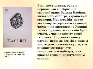 Чуркін Д. Василь Касіян /
Д. Чуркин. – Х. : Рух, 1931.
– 60 с.
Рідкісне видання, одне з
перших, що відобразило
творчий шлях Василя Касіяна,
видатного майстра української
гравюри. Монографія подає
детальну інформацію та аналіз
численних виставок на Україні
та за кордоном, в яких він брав
участь у часи розквіту своєї
творчості. Видання стане у
нагоді, перш за все, фахівцям з
мистецтвознавства та усім, хто
цікавиться творчістю
талановитого майстра, яка
вражає своїм індивідуальним
стилем.
 