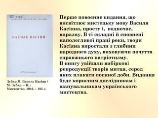 Перше повоєнне видання, що
висвітлює мистецьку мову Василя
Касіяна, просту і, водночас,
виразну. В ті складні й сповнені
наполегливої праці роки, твори
Касіяна виростали з глибини
народного духу, виховуючи почуття
справжнього патріотизму.
В книгу увійшли вибіркові
репродукції творів митця, серед
яких плакати воєнної доби. Видання
буде корисним дослідникам і
шанувальникам українського
мистецтва.
Зубар М. Василь Касіян /
М. Зубар. – К. :
Мистецтво, 1946. – 105 с.
 