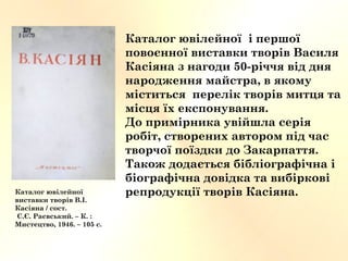 Каталог ювілейної і першої
повоєнної виставки творів Василя
Касіяна з нагоди 50-річчя від дня
народження майстра, в якому
міститься перелік творів митця та
місця їх експонування.
До примірника увійшла серія
робіт, створених автором під час
творчої поїздки до Закарпаття.
Також додається бібліографічна і
біографічна довідка та вибіркові
репродукції творів Касіяна.Каталог ювілейної
виставки творів В.І.
Касіяна / сост.
С.Є. Раєвський. – К. :
Мистецтво, 1946. – 105 с.
 