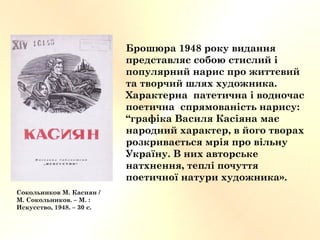 Сокольников М. Касиян /
М. Сокольников. – М. :
Искусство, 1948. – 30 с.
Брошюра 1948 року видання
представляє собою стислий і
популярний нарис про життєвий
та творчий шлях художника.
Характерна патетична і водночас
поетична спрямованість нарису:
“графіка Василя Касіяна має
народний характер, в його творах
розкривається мрія про вільну
Україну. В них авторське
натхнення, теплі почуття
поетичної натури художника».
 