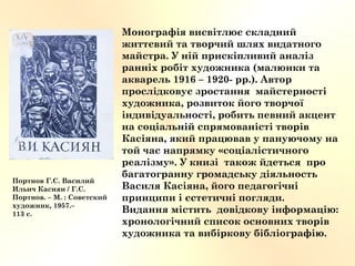 Монографія висвітлює складний
життєвий та творчий шлях видатного
майстра. У ній прискіпливий аналіз
ранніх робіт художника (малюнки та
акварель 1916 – 1920- рр.). Автор
прослідковує зростання майстерності
художника, розвиток його творчої
індивідуальності, робить певний акцент
на соціальній спрямованісті творів
Касіяна, який працював у пануючому на
той час напрямку «соціалістичного
реалізму». У книзі також йдеться про
багатогранну громадську діяльность
Василя Касіяна, його педагогічні
принципи і єстетичні погляди.
Видання містить довідкову інформацію:
хронологічний список основних творів
художника та вибіркову бібліографію.
Портнов Г.С. Василий
Ильич Касиян / Г.С.
Портнов. – М. : Советский
художник, 1957.–
113 с.
 