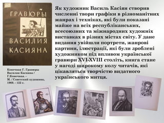 Як художник Василь Касіян створив
численні твори графіки в різноманітних
жанрах і техніках, які були показані
майже на всіх республіканських,
всесоюзних та міжнародних художніх
виставках в різних містах світу. У дане
видання увійшли портрети, жанрові
картини, ілюстрації, які були зроблені
художником під впливом української
гравюри XVI-XVIII століть, книга стане
у нагоді широкому колу читачів, які
цікавляться творчістю видатного
українського митця.
Конечная Г. Гравюры
Василия Касияна /
Г.Конечная. –
М. :`Советский художник,
1969. - 122 с.
 