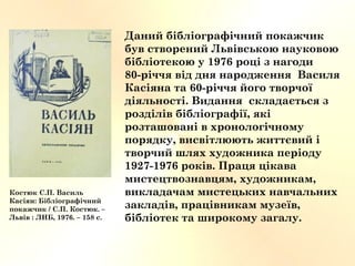 Даний бібліографічний покажчик
був створений Львівською науковою
бібліотекою у 1976 році з нагоди
80-річчя від дня народження Василя
Касіяна та 60-річчя його творчої
діяльності. Видання складається з
розділів бібліографії, які
розташовані в хронологічному
порядку, висвітлюють життєвий і
творчий шлях художника періоду
1927-1976 років. Праця цікава
мистецтвознавцям, художникам,
викладачам мистецьких навчальних
закладів, працівникам музеїв,
бібліотек та широкому загалу.
Костюк С.П. Василь
Касіян: Бібліографічний
покажчик / С.П. Костюк. –
Львів : ЛНБ, 1976. – 158 с.
 
