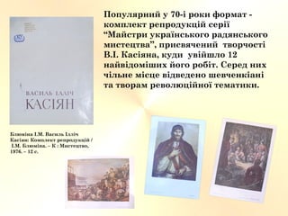 Популярний у 70-і роки формат -
комплект репродукцій серії
“Майстри українського радянського
мистецтва”, присвячений творчості
В.І. Касіяна, куди увійшло 12
найвідоміших його робіт. Серед них
чільне місце відведено шевченкіані
та творам революційної тематики.
Блюміна І.М. Василь Ілліч
Касіян: Комплект репродукцій /
І.М. Блюміна. – К : Мистецтво,
1976. – 12 с.
 