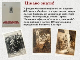 Цікаво знати!
У фондах Одеської національної наукової
бібліотеки зберігаються оригінальні твори
Василя Касіяна, які увійшли до ювілейної
збірки “Ілюстрації до поезій Тараса
Шевченка: офорти київських художників”.
Вона вийшла з нагоди 150-річчя від дня
народження Великого Кобзаря.
 