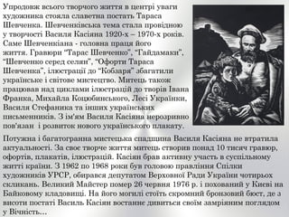 Упродовж всього творчого життя в центрі уваги
художника стояла славетна постать Тараса
Шевченка. Шевченківська тема стала провідною
у творчості Василя Касіяна 1920-х – 1970-х років.
Саме Шевченкіана - головна праця його
життя. Гравюри “Тарас Шевченко”, “Гайдамаки”,
“Шевченко серед селян”, “Офорти Тараса
Шевченка”, ілюстрації до “Кобзаря” збагатили
українське і світове мистецтво. Митець також
працював над циклами ілюстрацій до творів Івана
Франка, Михайла Коцюбинського, Лесі Українки,
Василя Стефаника та інших українських
письменників. З ім'ям Василя Касіяна нерозривно
пов'язан і розвиток нового українського плакату.
Потужна і багатогранна мистецька спадщина Василя Касіяна не втратила
актуальності. За своє творче життя митець створив понад 10 тисяч гравюр,
офортів, плакатів, ілюстрацій. Касіян брав активну участь в суспільному
житті країни. З 1962 по 1968 роки був головою правління Спілки
художників УРСР, обирався депутатом Верховної Ради України чотирьох
скликань. Великий Майстер помер 26 червня 1976 р. і похований у Києві на
Байковому кладовищі. На його могилі стоїть скромний бронзовий бюст, де з
висоти постаті Василь Касіян востаннє дивиться своїм замріяним поглядом
у Вічність…
 