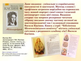 Дане видання - унікальне в українському
письменстві й мистецтві. Митець словом і
графічним штрихом вирізьбив на скрижалях
часу живий портрет своєї епохи і власний
автопортрет сина цієї епохи. Видання
уперше так широко розкриває читачам
зібрану воєдино значну частину великої як
мистецтвознавчої так і художньої спадщини
Василя Касіяна. Книга з серії “Бібліотека
Шевченківського комітету” містить унікальні
світлини з родинного альбому сім’ї Василя
Касіяна.
Див в електрон. каталозі
http://catalog.odnb.odessa.ua/opac/index.php?
url=/notices/index/64350/default
Касіян В.І.
Автопортрет / В.І. Касіян;
Упоряд., підгот. тексту, іл.,
передм. та післямова Я.П.
Гоян; Худож. оформл. М.С.
Пшінка.– К. : Веселка,
2004.– 671 с.  
 