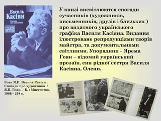 У книзі висвітлюются спогади
сучасників (художників,
письменників, друзів і близьких )
про видатного українського
графіка Василя Касіяна. Видання
ілюстроване репродукціями творів
майстра, та документальними
світлинми. Упорядник – Ярема
Гоян – відомий український
прозаїк, син рідної сестри Василя
Касіяна, Олени.
Гоян Я.П. Василь Касіян :
Спогади про художника /
Я.П. Гоян. – К. : Мистецтво,
1986.– 208 с.
 