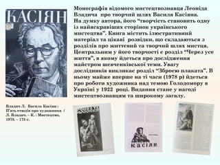 Монографія відомого мистецтвознавця Леоніда
Владича про творчий шлях Василя Касіяна.
На думку автора, його “творчість становить одну
із найяскравіших сторінок українського
мистецтва”. Книга містить ілюстративний
матеріал та цікаві розвідки, що складаються з
розділів про життєвий та творчий шлях мистця.
Центральним у його творчості є розділ “Через усе
життя”, в якому йдеться про дослідження
майстром шевченківської теми. Увагу
дослідників викликає розділ “Зброєю плаката”. В
ньому майже вперше на ті часи (1978 р) йдеться
про роботи художника над темою Голодомору в
Україні у 1922 році. Видання стане у нагоді
мистецтвознавцям та широкому загалу.
Владич Л. Василь Касіян :
П’ять етюдів про художника /
Л. Владич. – К. : Мистецтво,
1978. – 175 с.
 