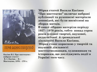 Збірка статей Василя Касіяна
“Про мистецтво” включає вибрані
публікації та рукописні матеріали
доповідей, які були висвітлені на
зборах митців.
В книзі зібрано матеріли періоду
1927 - 1970 років, тобто понад сорок
років плідної творчої, наукової,
педагогічної й громадської
діяльності Василя Касіяна.
Збірка стане корисною у творчій та
науковій діяльності
мистецтвознавцям, художникам та
історикам, що досліджують події в
Україні того часу.
Касіян В.І. Про мистецтво :
вибрані статті /
В. І. Касіян. – К. :
Мистецтво, 1970. – 278 с.
 