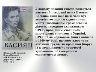 Шпаков А.П. Василий
Ильич Касиян /
А.П. Шпаков. – К. :
Держ. вид. ОМІМЛ,
1960. – 42 с.
У даному виданні стисло подається
життєвий і творчий шлях Василя
Касіяна, який вже на ті часи був
всесвітньовідомим художником,
мистецтвознавцем, громадським
діячем, народним художником
СРСР, провідним учасником
мистецьких виставок в Україні,
СРСР та за кордоном. Книга вийшла
у 1960-му році, що висвітлює тему
«людини труда» як провідної (поруч
із шевченкіаною) у творчості
художника, і є своєрідним
«документом епохи».
 