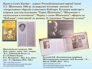 Василь Ілліч Касіян – луреат Республіканської премії імені
Т.Г. Шевченка 1964 р. за виразне втілення постаті та
літературних образів славетного Кобзаря. Естампи майстра є
взірцем для наслідування “Тарас Шевченко”, “Шевченко з
казахським хлопчиком”, “Народ і слово Шевченка”, офорти до
“Кобзаря”, ілюстрації до роману О. Іваненко “Тарасові шляхи”
Кульчий О.В. Документальна скарбниця
Шевченківських лауреатів / О.В. Кульчий – К. :
Вид-во "КЛІО", 2013. – 347 с.
Див в електрон. каталозі
http://catalog.odnb.odessa.ua/opac/index.php?
url=/notices/index/282230/default
Шевченківські лауреати, 1962-
2012 : енцикл. довід. / Авт.- упоряд.
 М. Г. Лабінський; Вступ. сл.
Б. І. Олійник; Худож. 
В. С. Мельничук. – Вид. 3-тє, змін. і
доп. – К. : Криниця, 2012.– 859 с.
Див в електрон. каталозі
http://catalog.odnb.odessa.ua/opac/index.php?
url=/notices/index/244322/default
 