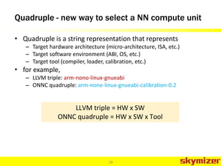 Quadruple - new way to select a NN compute unit
• Quadruple is a string representation that represents
– Target hardware architecture (micro-architecture, ISA, etc.)
– Target software environment (ABI, OS, etc.)
– Target tool (compiler, loader, calibration, etc.)
• for example,
– LLVM triple: arm-nono-linux-gnueabi
– ONNC quadruple: arm-none-linux-gnueabi-calibration-0.2
28
LLVM triple = HW x SW
ONNC quadruple = HW x SW x Tool
 