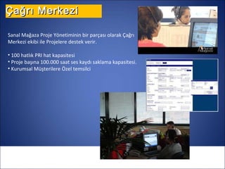 Çağrı Merkezi

Sanal Mağaza Proje Yönetiminin bir parçası olarak Çağrı
Merkezi ekibi ile Projelere destek verir.

• 100 hatlık PRI hat kapasitesi
• Proje başına 100.000 saat ses kaydı saklama kapasitesi.
• Kurumsal Müşterilere Özel temsilci
 
